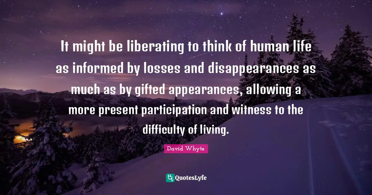 It might be liberating to think of human life as informed by losses and disappearances as much as by gifted appearances, allowing a more present participation and witness to the difficulty of living.