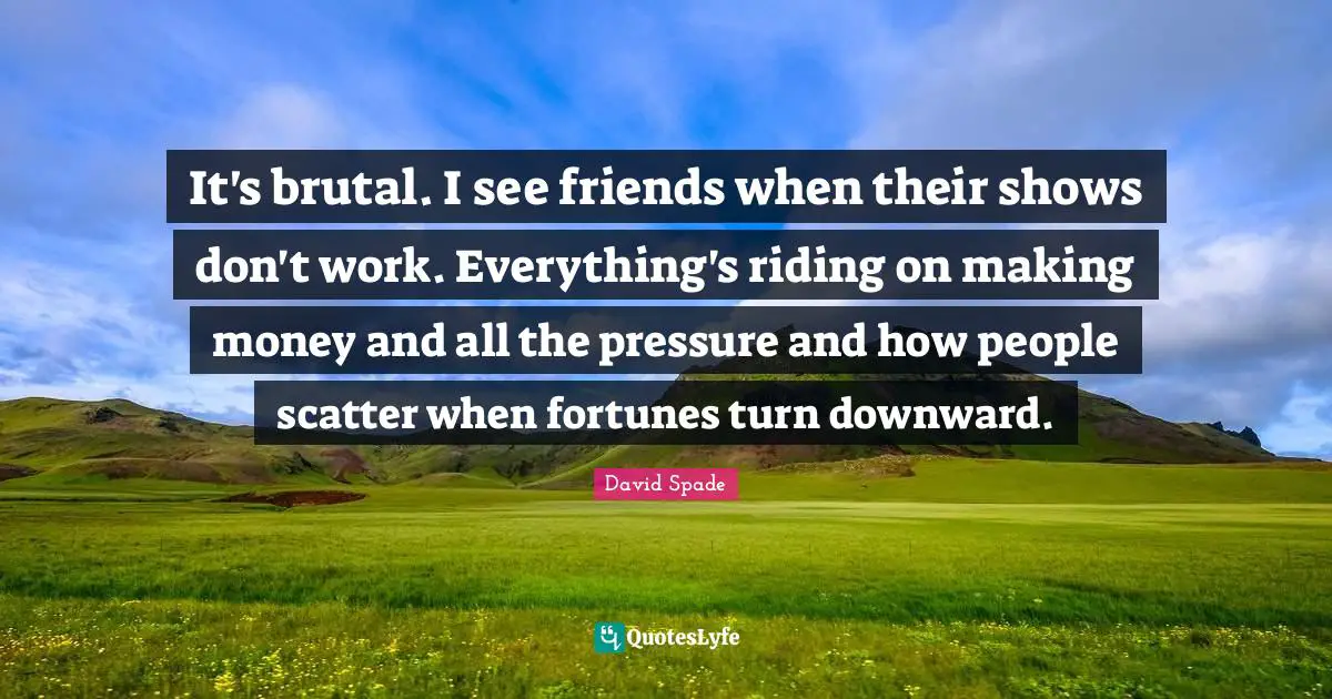 It's brutal. I see friends when their shows don't work. Everything's riding on making money and all the pressure and how people scatter when fortunes turn downward.