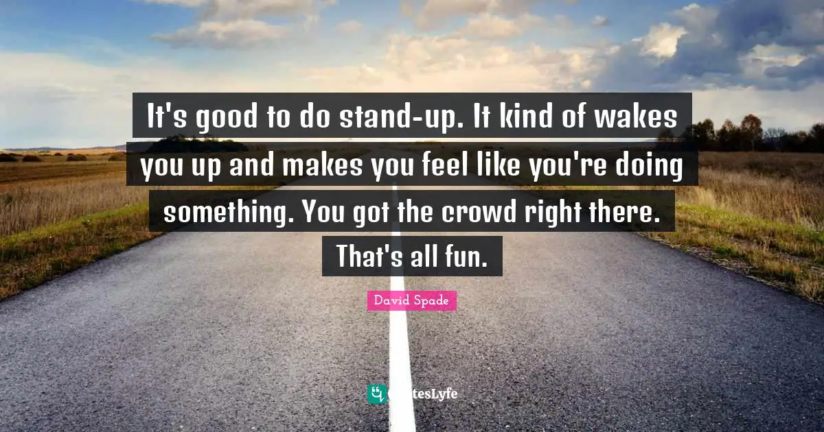 It's good to do stand-up. It kind of wakes you up and makes you feel like you're doing something. You got the crowd right there. That's all fun.
