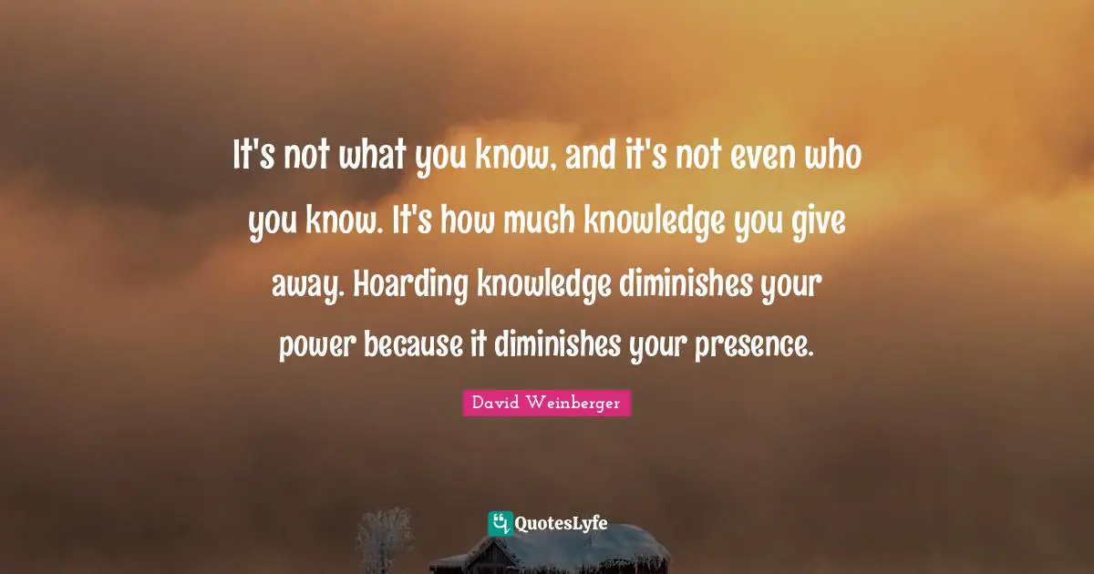 Your Presence Quotes: "It's not what you know, and it's not even who you know. It's how much knowledge you give away. Hoarding knowledge diminishes your power because it diminishes your presence."