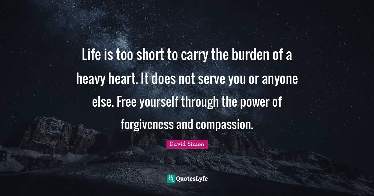 Life is too short to carry the burden of a heavy heart. It does not serve you or anyone else. Free yourself through the power of forgiveness and compassion.