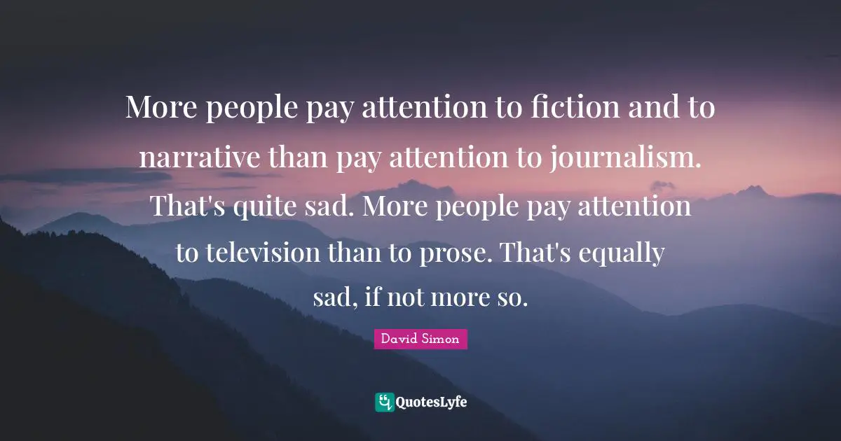 More people pay attention to fiction and to narrative than pay attention to journalism. That's quite sad. More people pay attention to television than to prose. That's equally sad, if not more so.