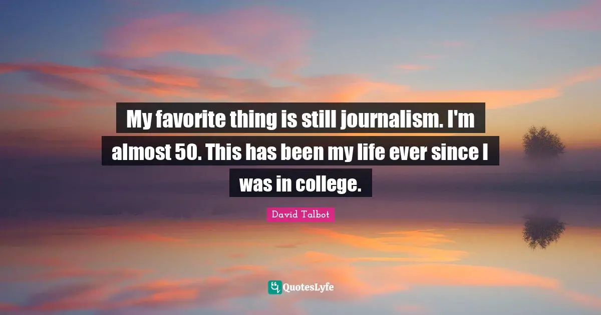My favorite thing is still journalism. I'm almost 50. This has been my life ever since I was in college.