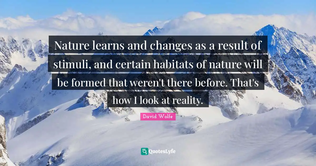 Nature learns and changes as a result of stimuli, and certain habitats of nature will be formed that weren't there before. That's how I look at reality.