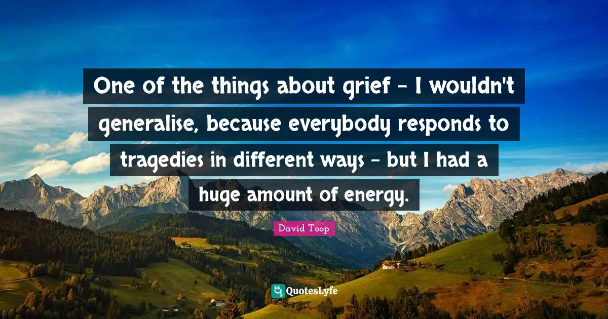 One of the things about grief - I wouldn't generalise, because everybody responds to tragedies in different ways - but I had a huge amount of energy.