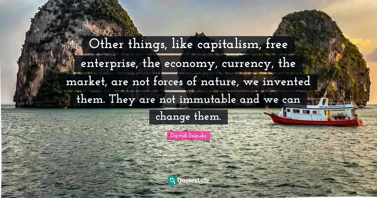 David Suzuki Quotes: "Other things, like capitalism, free enterprise, the economy, currency, the market, are not forces of nature, we invented them. They are not immutable and we can change them."