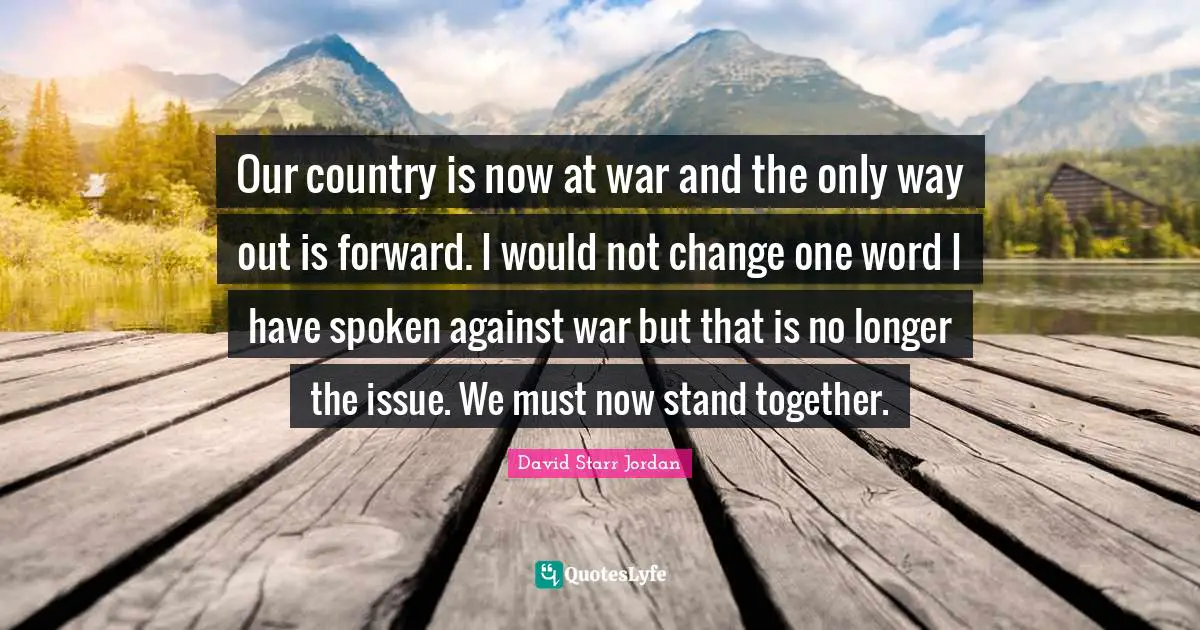 David Starr Jordan Quotes: "Our country is now at war and the only way out is forward. I would not change one word I have spoken against war but that is no longer the issue. We must now stand together."