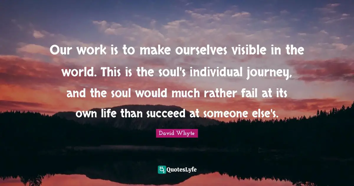 Journey Quotes: "Our work is to make ourselves visible in the world. This is the soul's individual journey, and the soul would much rather fail at its own life than succeed at someone else's."