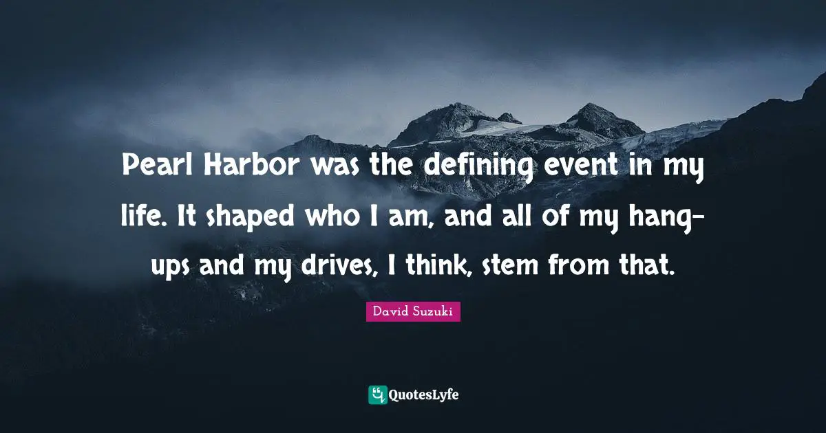 David Suzuki Quotes: "Pearl Harbor was the defining event in my life. It shaped who I am, and all of my hang-ups and my drives, I think, stem from that."