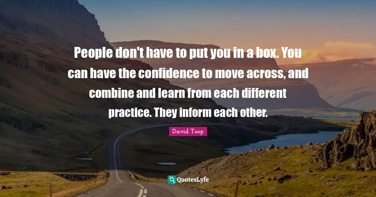 People don't have to put you in a box. You can have the confidence to move across, and combine and learn from each different practice. They inform each other.