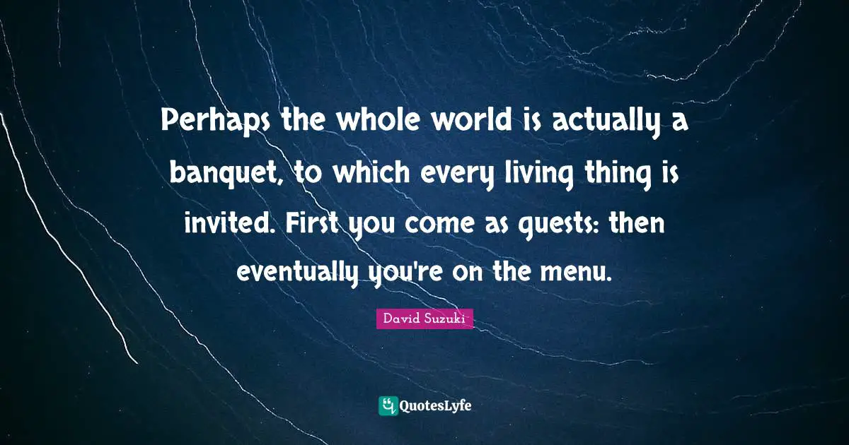 David Suzuki Quotes: "Perhaps the whole world is actually a banquet, to which every living thing is invited. First you come as guests: then eventually you're on the menu."