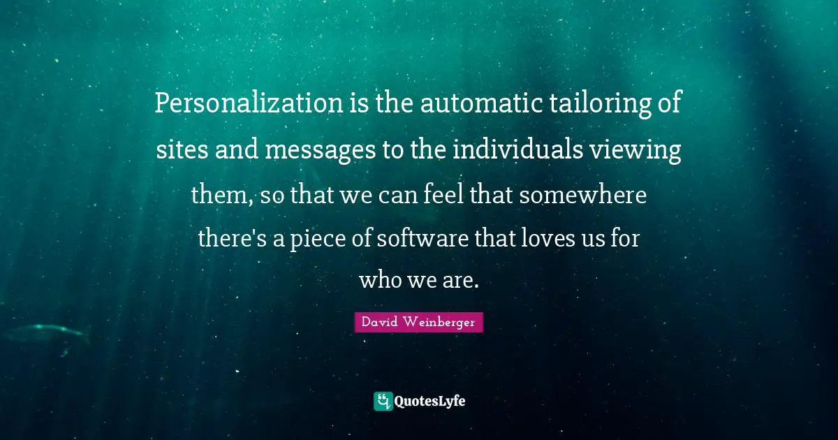Personalization is the automatic tailoring of sites and messages to the individuals viewing them, so that we can feel that somewhere there's a piece of software that loves us for who we are.