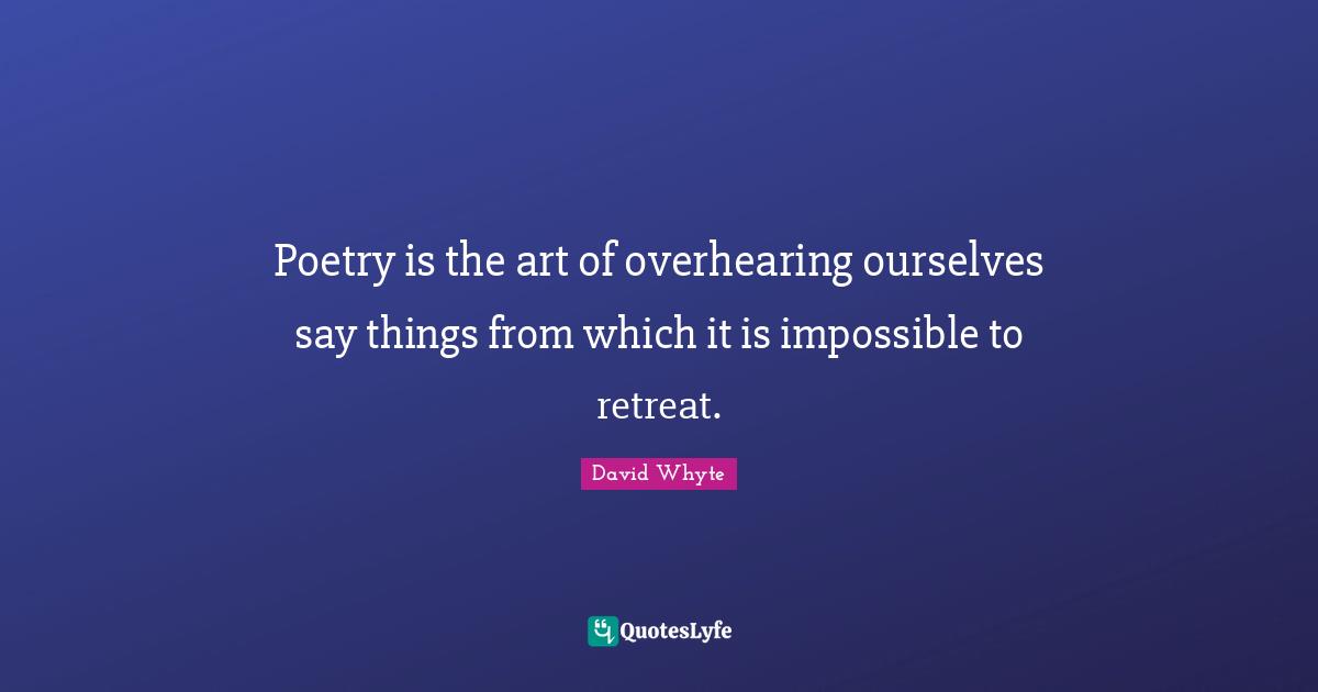 Poetry is the art of overhearing ourselves say things from which it is impossible to retreat.