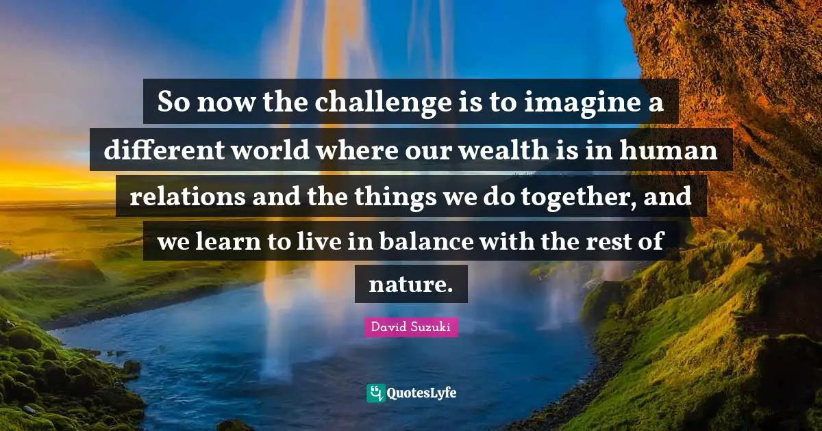 David Suzuki Quotes: "So now the challenge is to imagine a different world where our wealth is in human relations and the things we do together, and we learn to live in balance with the rest of nature."