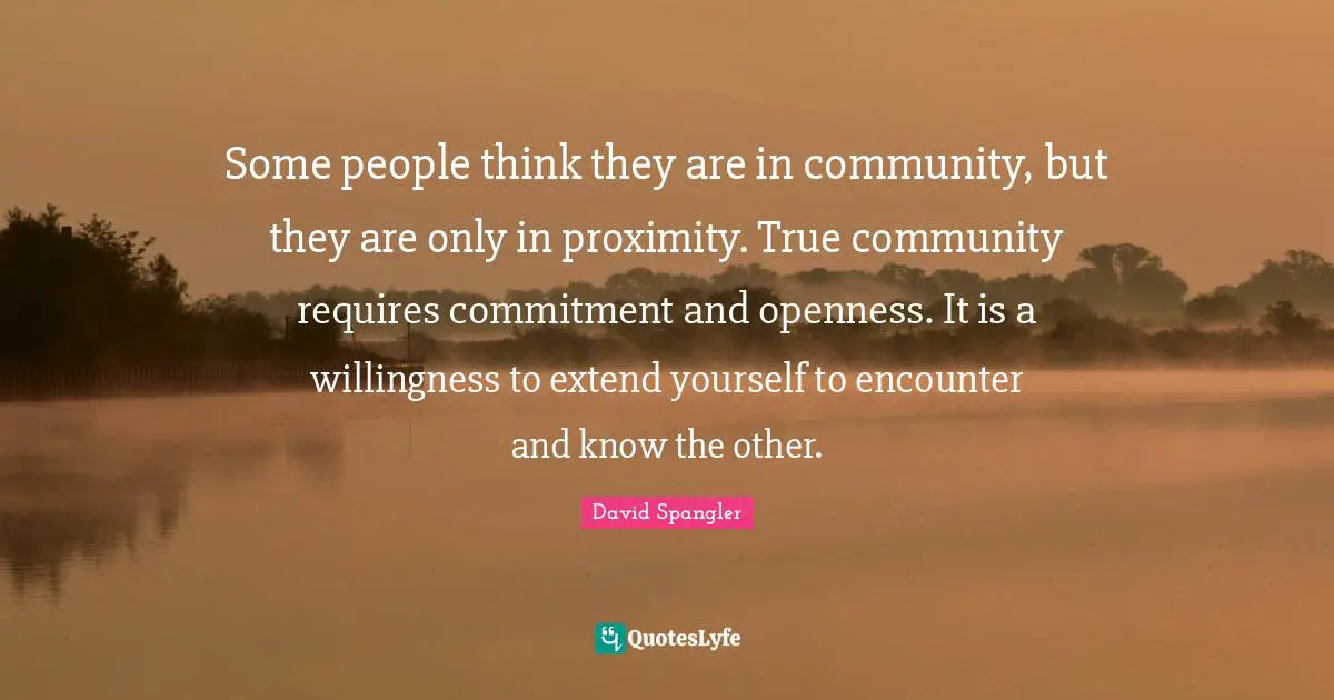 Some people think they are in community, but they are only in proximity. True community requires commitment and openness. It is a willingness to extend yourself to encounter and know the other.