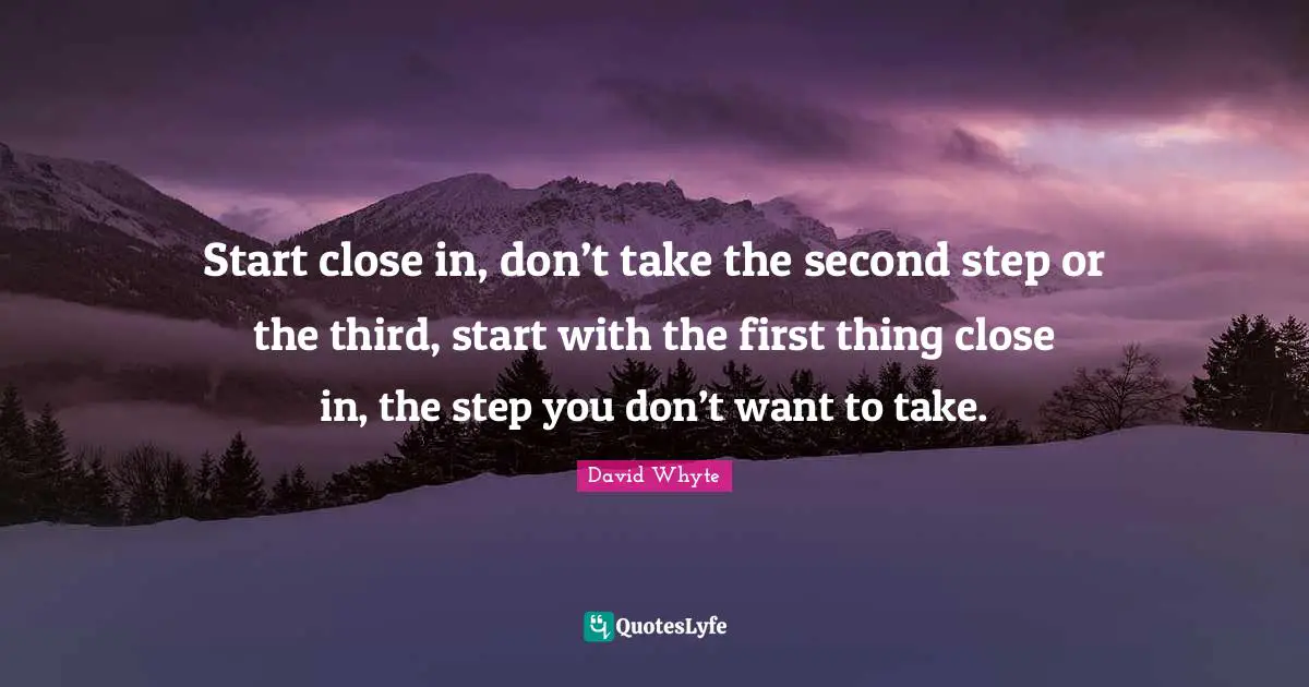 Start close in, don’t take the second step or the third, start with the first thing close in, the step you don’t want to take.