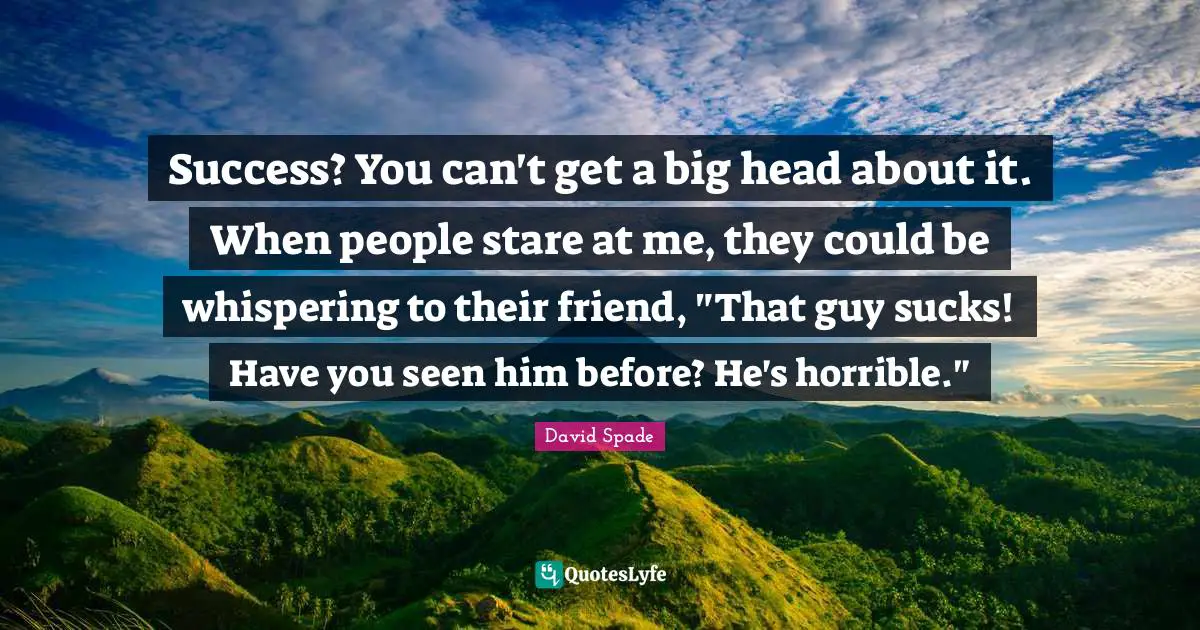 Success? You can't get a big head about it. When people stare at me, they could be whispering to their friend, "That guy sucks! Have you seen him before? He's horrible."