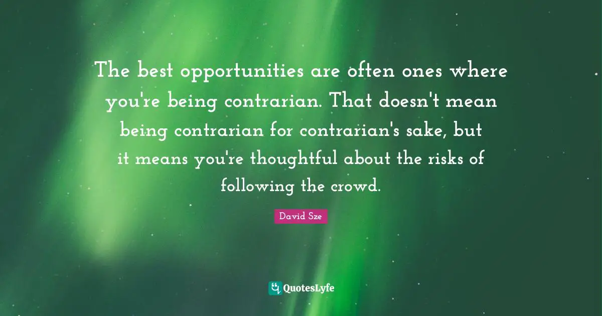 The best opportunities are often ones where you're being contrarian. That doesn't mean being contrarian for contrarian's sake, but it means you're thoughtful about the risks of following the crowd.
