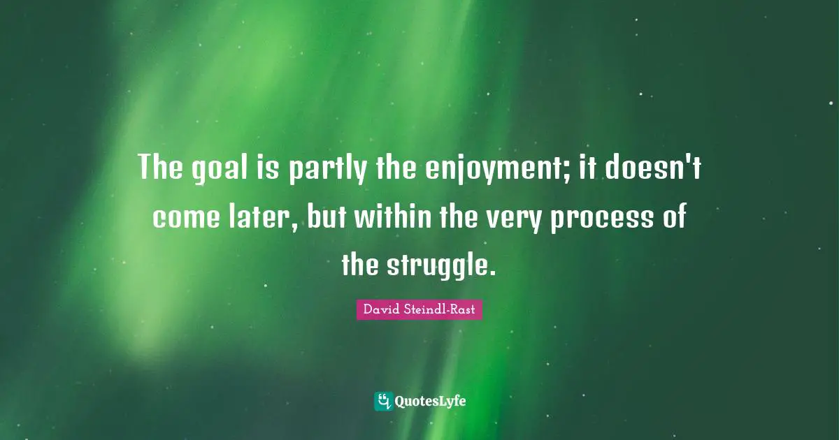 The goal is partly the enjoyment; it doesn't come later, but within the very process of the struggle.