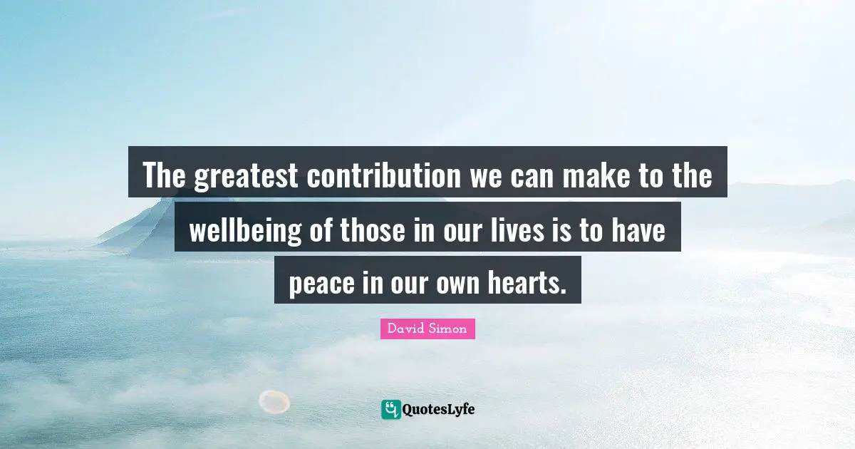 The greatest contribution we can make to the wellbeing of those in our lives is to have peace in our own hearts.
