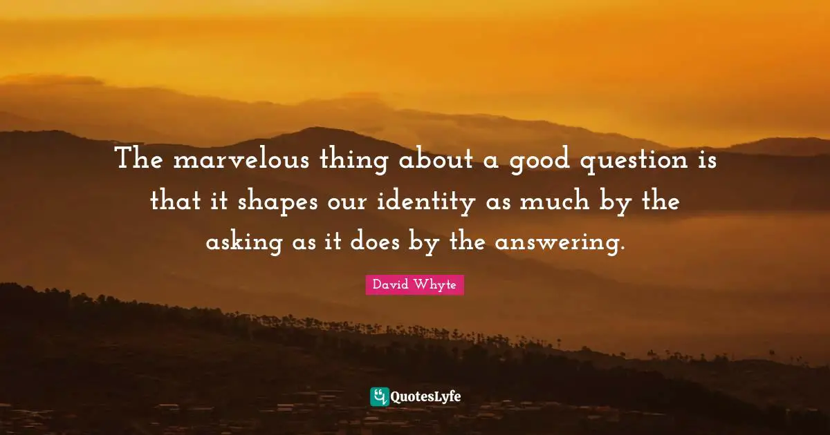 The marvelous thing about a good question is that it shapes our identity as much by the asking as it does by the answering.