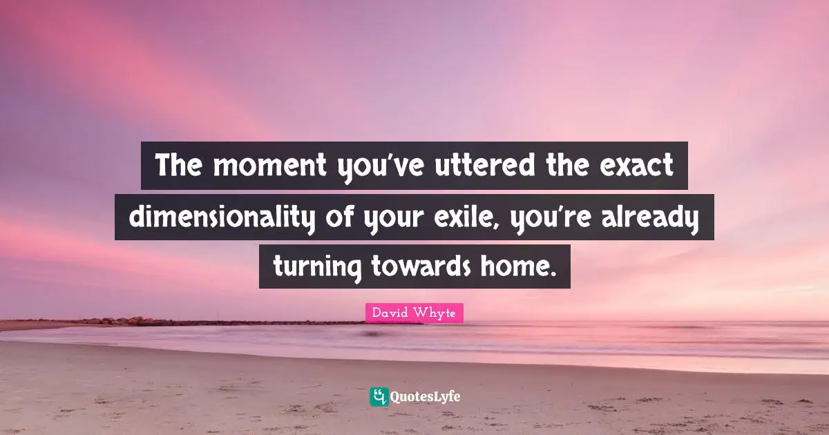 The moment you’ve uttered the exact dimensionality of your exile, you’re already turning towards home.