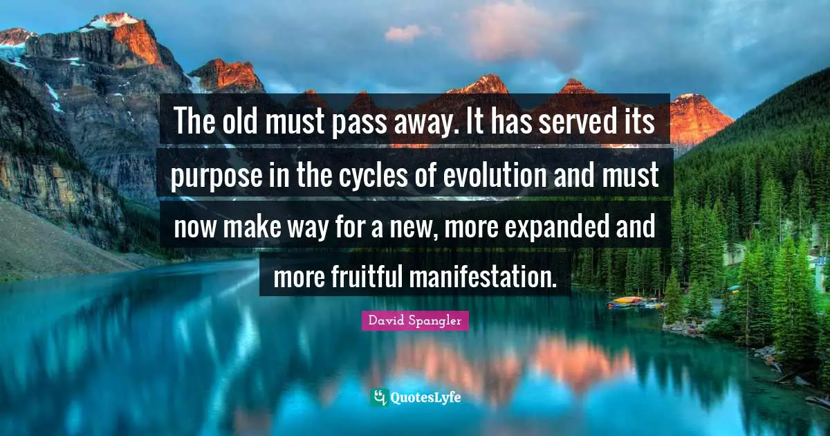 The old must pass away. It has served its purpose in the cycles of evolution and must now make way for a new, more expanded and more fruitful manifestation.