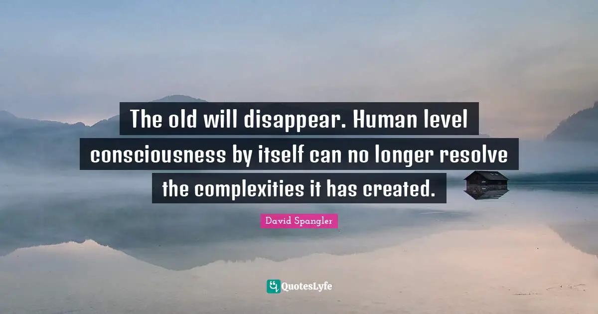 The old will disappear. Human level consciousness by itself can no longer resolve the complexities it has created.
