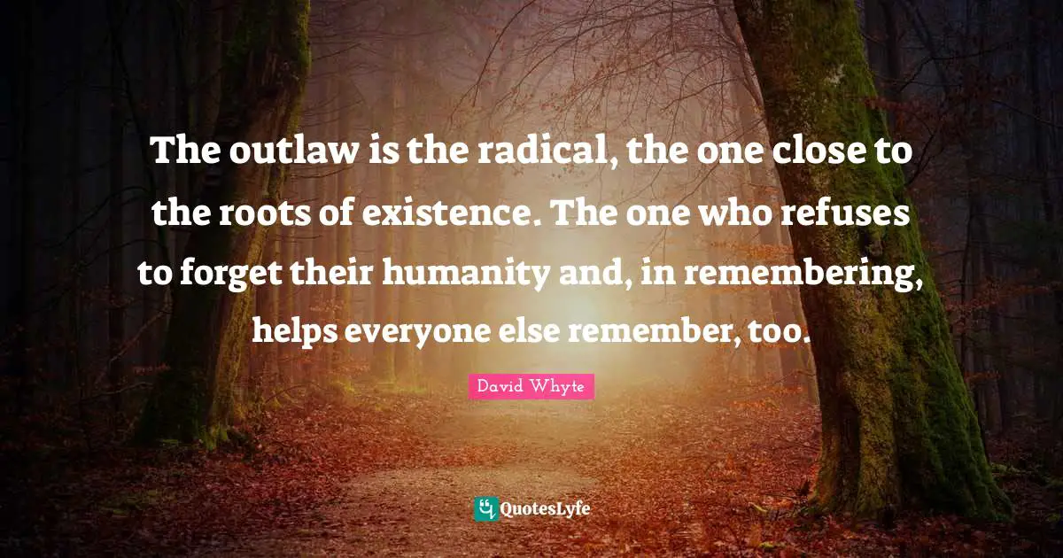 The outlaw is the radical, the one close to the roots of existence. The one who refuses to forget their humanity and, in remembering, helps everyone else remember, too.