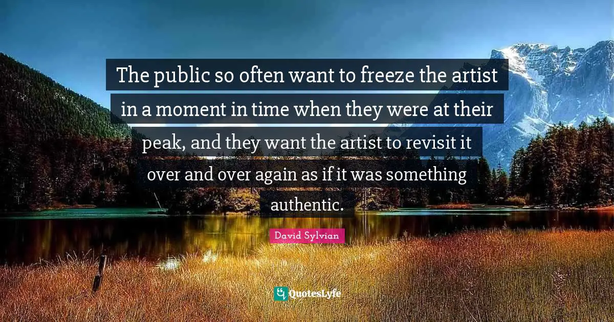 David Sylvian Quotes: "The public so often want to freeze the artist in a moment in time when they were at their peak, and they want the artist to revisit it over and over again as if it was something authentic."