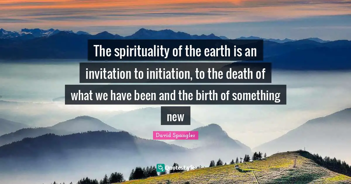 The spirituality of the earth is an invitation to initiation, to the death of what we have been and the birth of something new