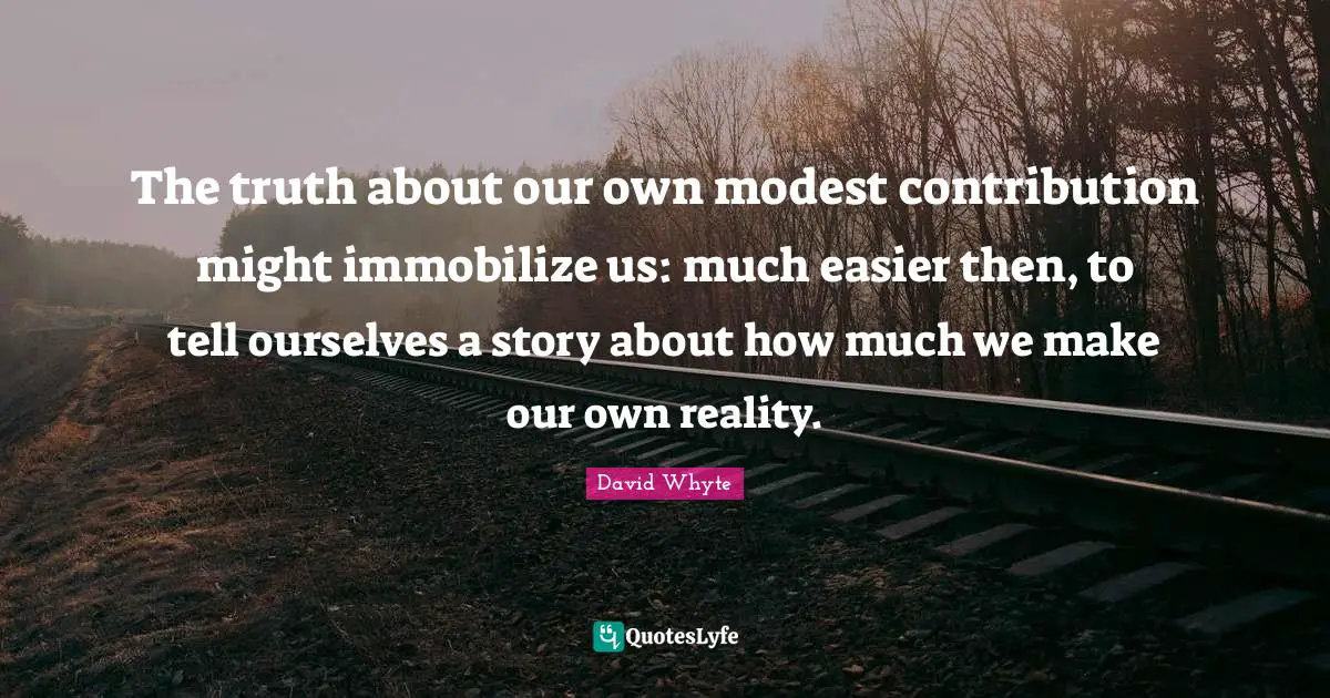 The truth about our own modest contribution might immobilize us: much easier then, to tell ourselves a story about how much we make our own reality.