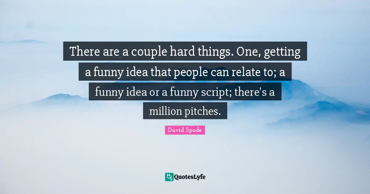There are a couple hard things. One, getting a funny idea that people can relate to; a funny idea or a funny script; there's a million pitches.