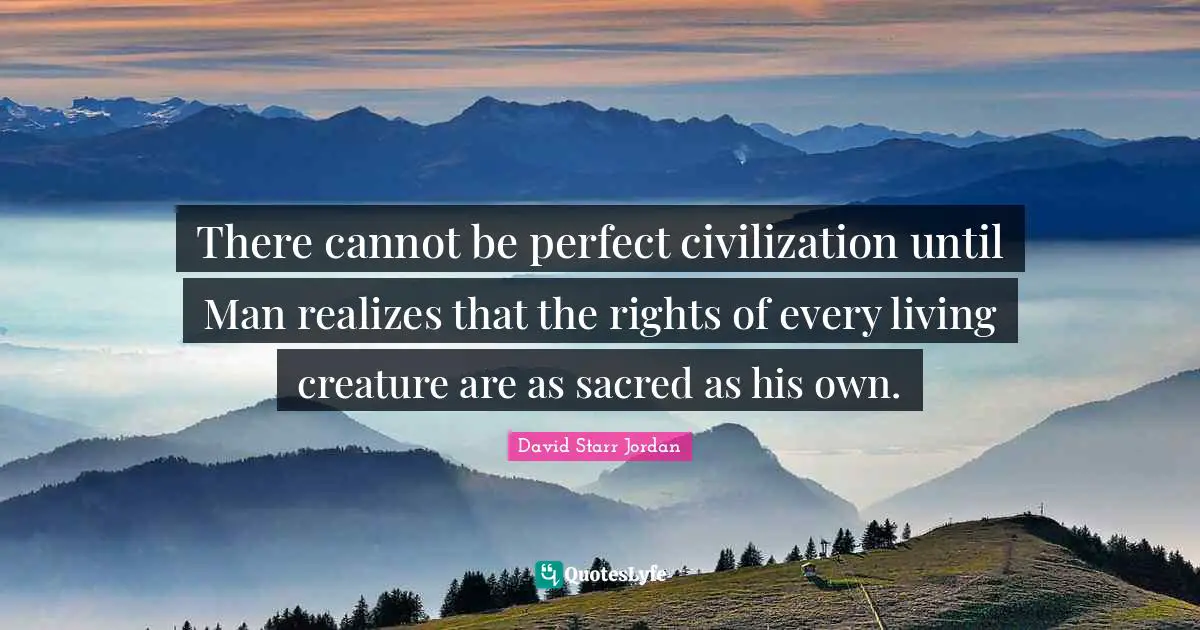 David Starr Jordan Quotes: "There cannot be perfect civilization until Man realizes that the rights of every living creature are as sacred as his own."