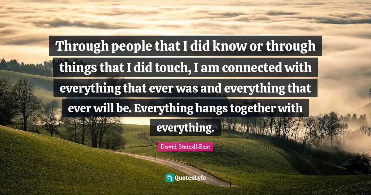 David Steindl-Rast Quotes: "Through people that I did know or through things that I did touch, I am connected with everything that ever was and everything that ever will be. Everything hangs together with everything."