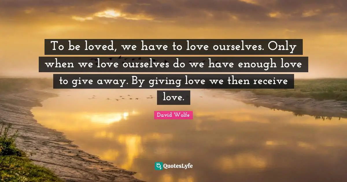 To be loved, we have to love ourselves. Only when we love ourselves do we have enough love to give away. By giving love we then receive love.