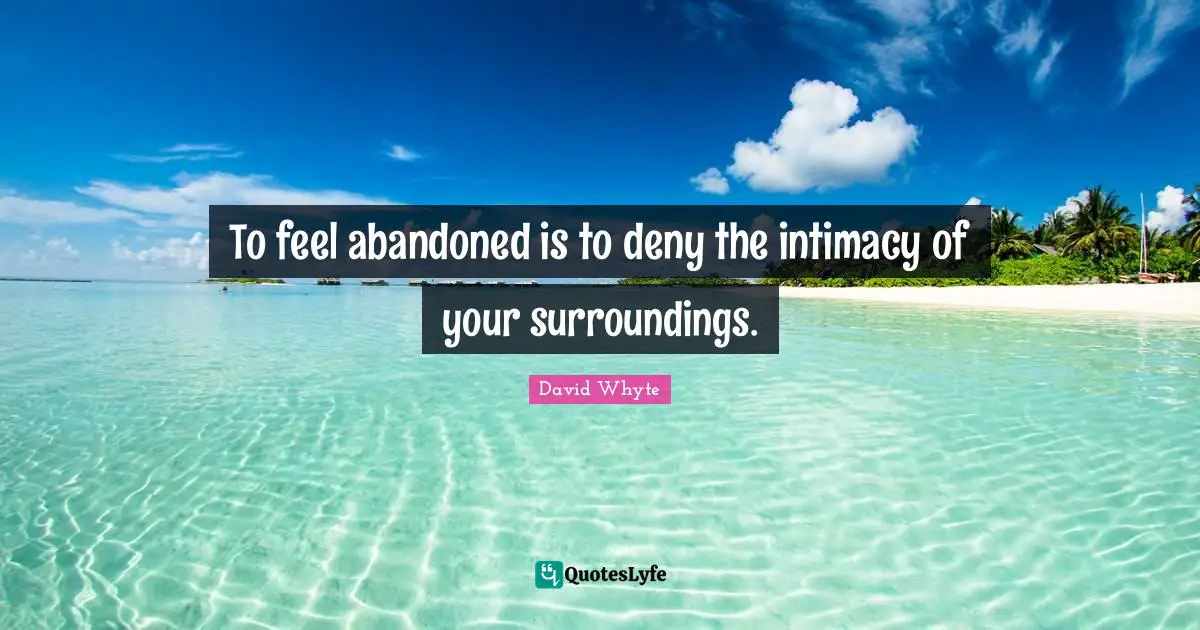 To feel abandoned is to deny the intimacy of your surroundings.