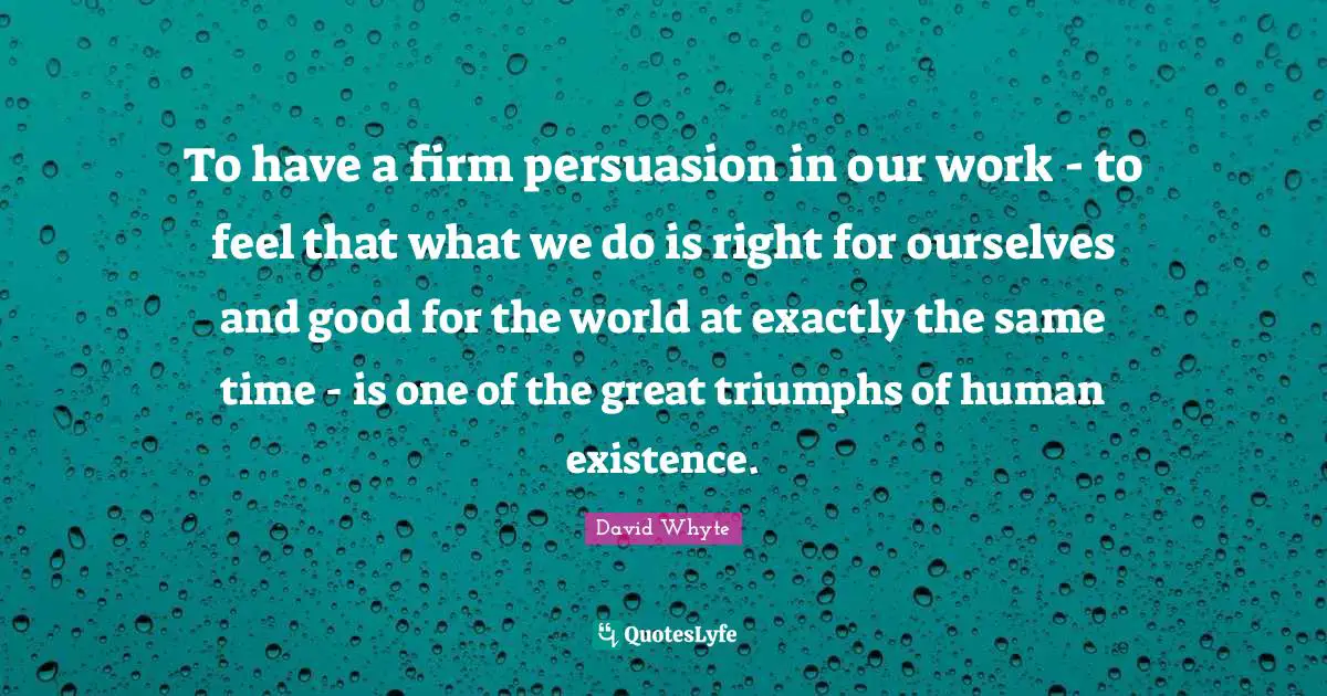 Existence Quotes: "To have a firm persuasion in our work - to feel that what we do is right for ourselves and good for the world at exactly the same time - is one of the great triumphs of human existence."