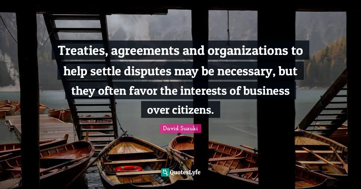 David Suzuki Quotes: "Treaties, agreements and organizations to help settle disputes may be necessary, but they often favor the interests of business over citizens."