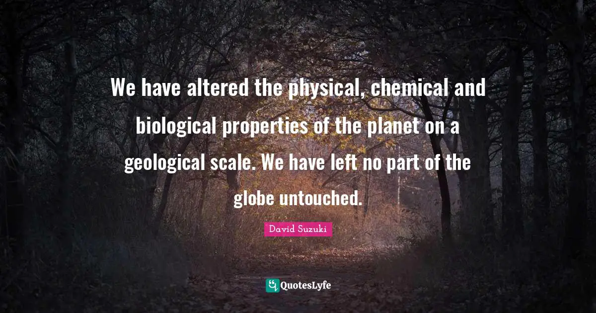 David Suzuki Quotes: "We have altered the physical, chemical and biological properties of the planet on a geological scale. We have left no part of the globe untouched."