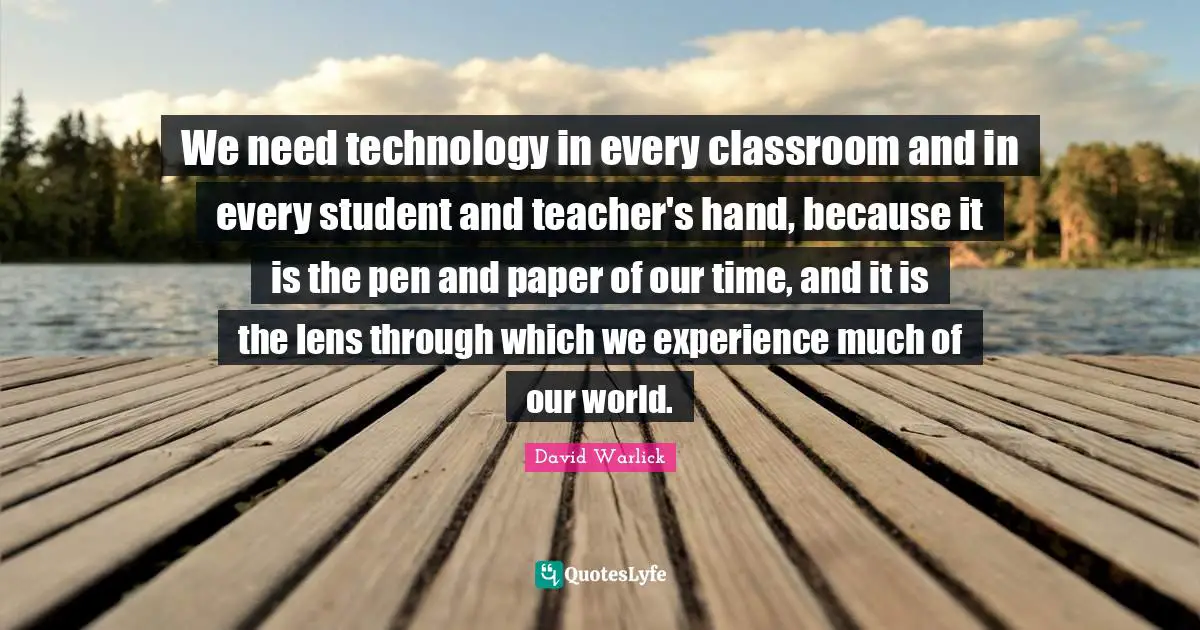 Teacher Quotes: "We need technology in every classroom and in every student and teacher's hand, because it is the pen and paper of our time, and it is the lens through which we experience much of our world."