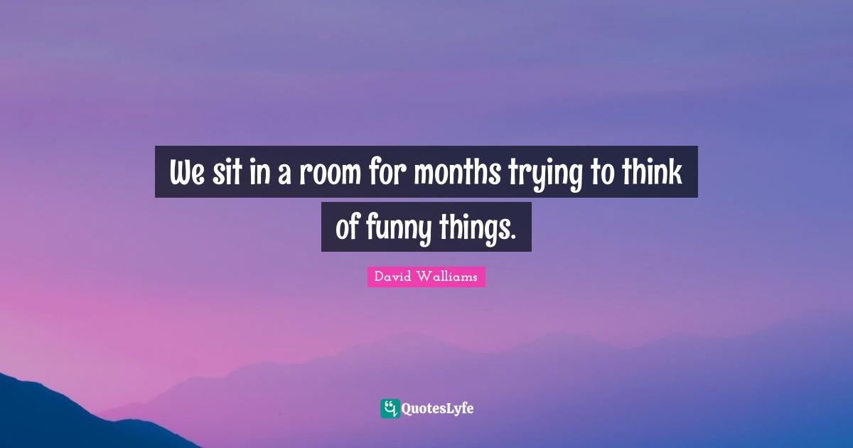 We sit in a room for months trying to think of funny things.