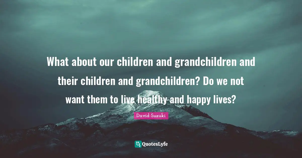 David Suzuki Quotes: "What about our children and grandchildren and their children and grandchildren? Do we not want them to live healthy and happy lives?"