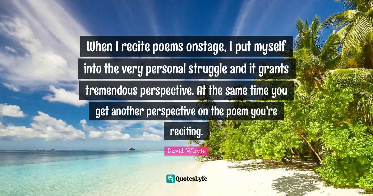When I recite poems onstage, I put myself into the very personal struggle and it grants tremendous perspective. At the same time you get another perspective on the poem you're reciting.