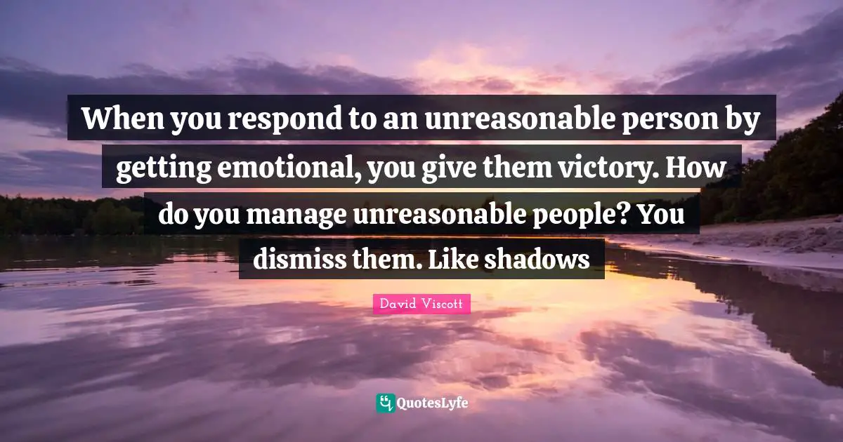 When you respond to an unreasonable person by getting emotional, you give them victory. How do you manage unreasonable people? You dismiss them. Like shadows
