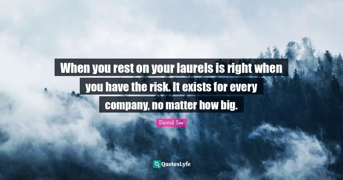 When you rest on your laurels is right when you have the risk. It exists for every company, no matter how big.
