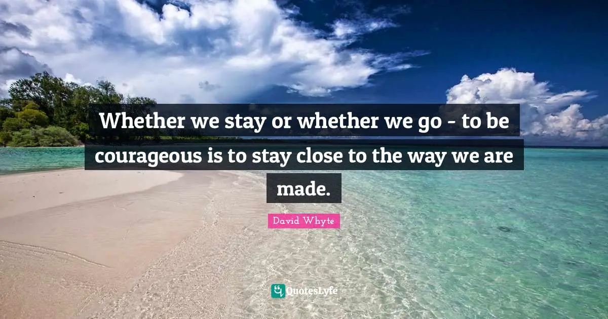 Whether we stay or whether we go - to be courageous is to stay close to the way we are made.