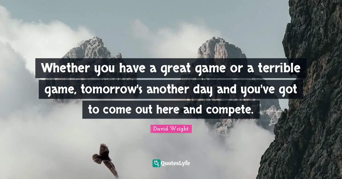 Whether you have a great game or a terrible game, tomorrow's another day and you've got to come out here and compete.