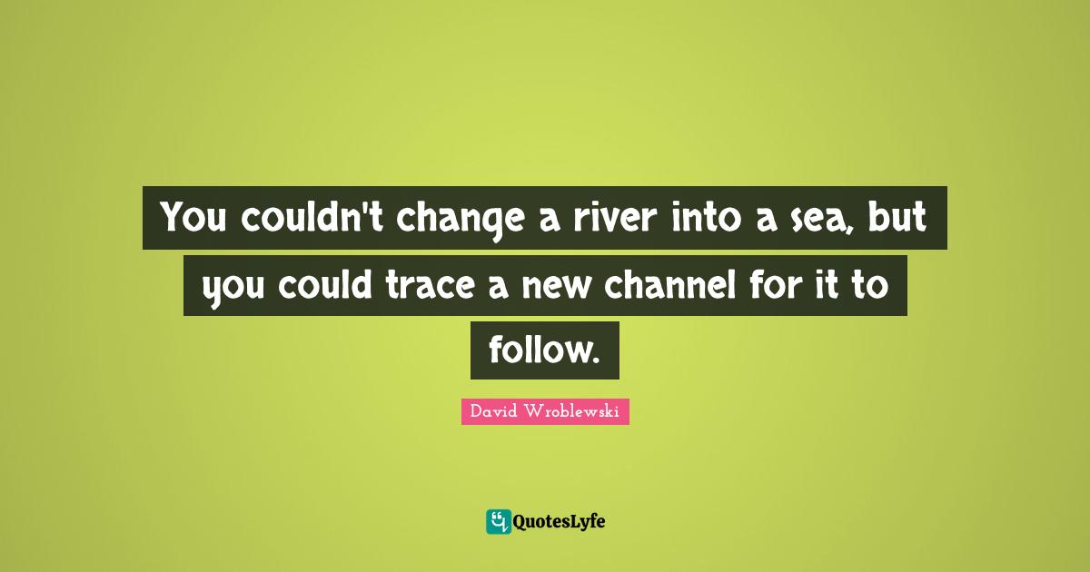 You couldn't change a river into a sea, but you could trace a new channel for it to follow.