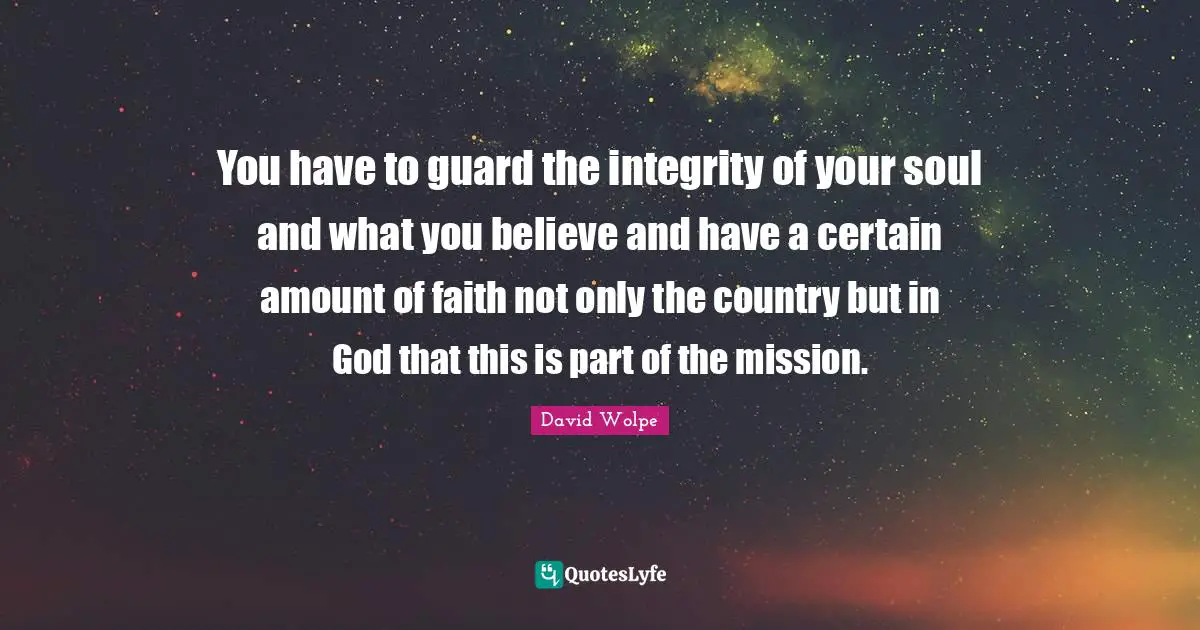 You have to guard the integrity of your soul and what you believe and have a certain amount of faith not only the country but in God that this is part of the mission.